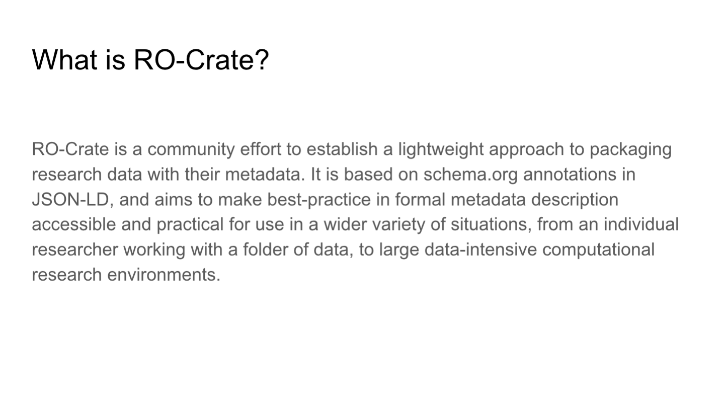 What is RO-Crate?
<p>RO-Crate is a community effort to establish a lightweight approach to packaging research data with their metadata. It is based on schema.org annotations in JSON-LD, and aims to make best-practice in formal metadata description accessible and practical for use in a wider variety of situations, from an individual researcher working with a folder of data, to large data-intensive computational research environments.</p>
<p>